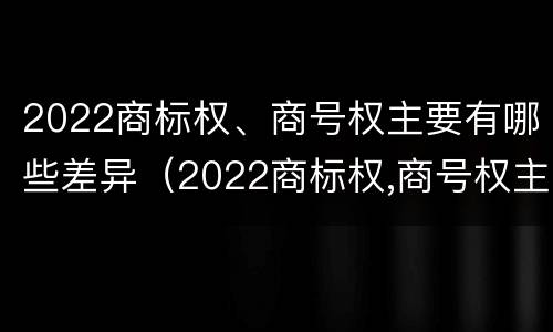 2022商标权、商号权主要有哪些差异（2022商标权,商号权主要有哪些差异和不同）