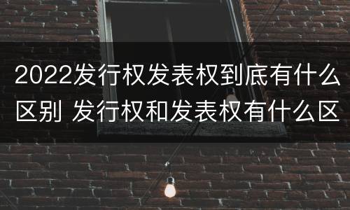 2022发行权发表权到底有什么区别 发行权和发表权有什么区别