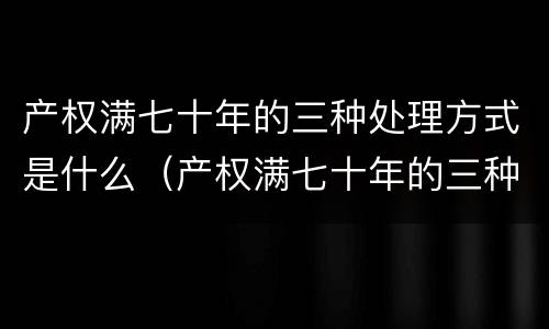 产权满七十年的三种处理方式是什么（产权满七十年的三种处理方式是什么样的）