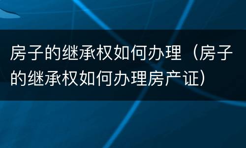 房子的继承权如何办理（房子的继承权如何办理房产证）