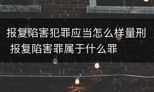 报复陷害犯罪应当怎么样量刑 报复陷害罪属于什么罪