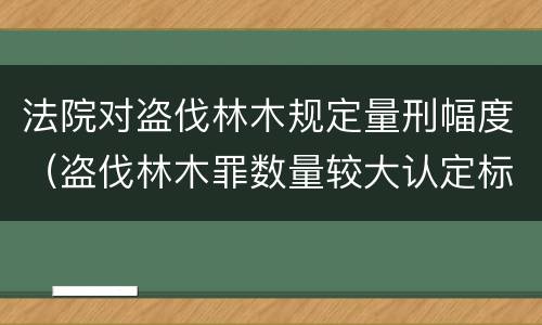 法院对盗伐林木规定量刑幅度（盗伐林木罪数量较大认定标准）