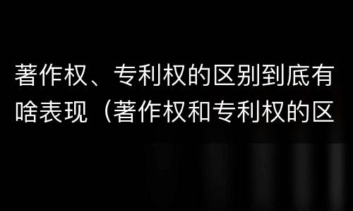 著作权、专利权的区别到底有啥表现（著作权和专利权的区别和联系）