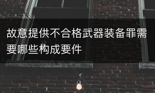 故意提供不合格武器装备罪需要哪些构成要件