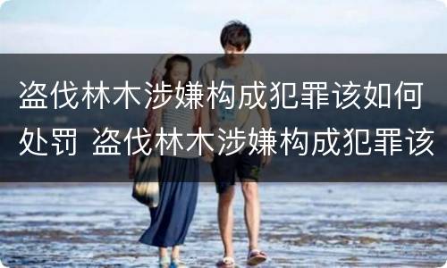盗伐林木涉嫌构成犯罪该如何处罚 盗伐林木涉嫌构成犯罪该如何处罚呢