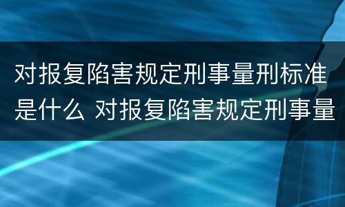 对报复陷害规定刑事量刑标准是什么 对报复陷害规定刑事量刑标准是什么意思