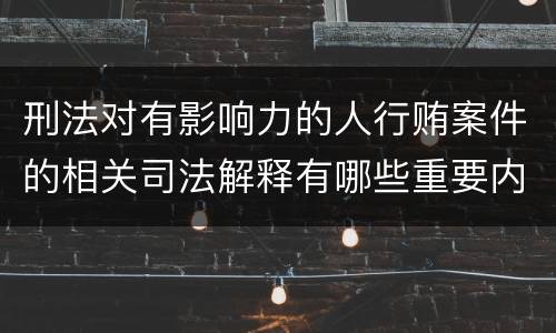 刑法对有影响力的人行贿案件的相关司法解释有哪些重要内容