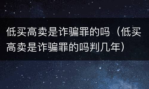 低买高卖是诈骗罪的吗（低买高卖是诈骗罪的吗判几年）