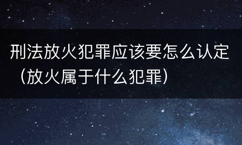 刑法放火犯罪应该要怎么认定（放火属于什么犯罪）