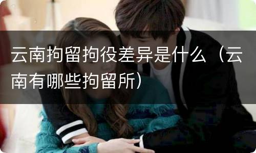 云南拘留拘役差异是什么（云南有哪些拘留所）