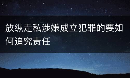 放纵走私涉嫌成立犯罪的要如何追究责任