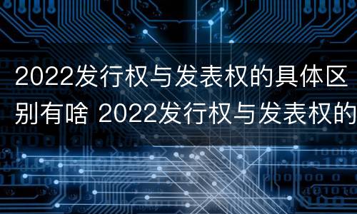 2022发行权与发表权的具体区别有啥 2022发行权与发表权的具体区别有啥意义