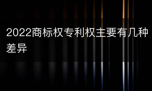2022商标权专利权主要有几种差异