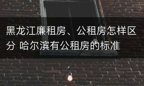 黑龙江廉租房、公租房怎样区分 哈尔滨有公租房的标准
