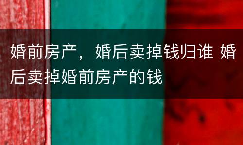 婚前房产，婚后卖掉钱归谁 婚后卖掉婚前房产的钱