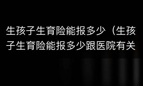 生孩子生育险能报多少（生孩子生育险能报多少跟医院有关系吗）