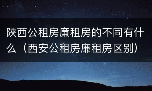 陕西公租房廉租房的不同有什么（西安公租房廉租房区别）
