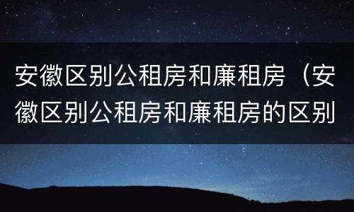 安徽区别公租房和廉租房（安徽区别公租房和廉租房的区别）