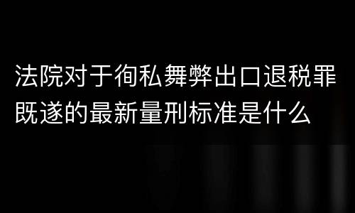 法院对于徇私舞弊出口退税罪既遂的最新量刑标准是什么