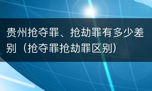 贵州抢夺罪、抢劫罪有多少差别（抢夺罪抢劫罪区别）