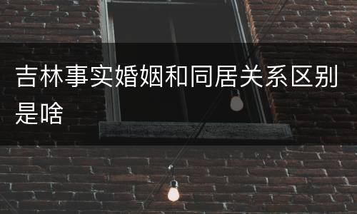 吉林事实婚姻和同居关系区别是啥