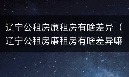 辽宁公租房廉租房有啥差异(辽宁公租房廉租房有啥差异嘛)