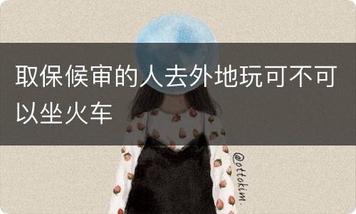 取保候审的人去外地玩可不可以坐火车