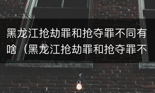 黑龙江抢劫罪和抢夺罪不同有啥（黑龙江抢劫罪和抢夺罪不同有啥区别）