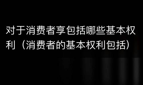 对于消费者享包括哪些基本权利（消费者的基本权利包括）