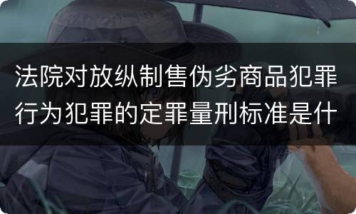法院对放纵制售伪劣商品犯罪行为犯罪的定罪量刑标准是什么样的