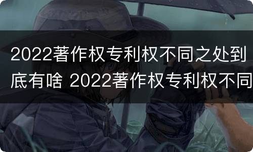 2022著作权专利权不同之处到底有啥 2022著作权专利权不同之处到底有啥区别