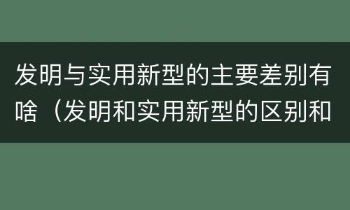 发明与实用新型的主要差别有啥（发明和实用新型的区别和联系有什么）