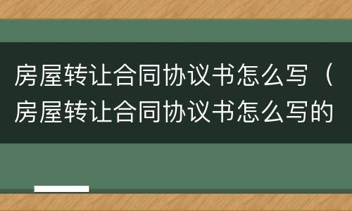 房屋转让合同协议书怎么写（房屋转让合同协议书怎么写的）