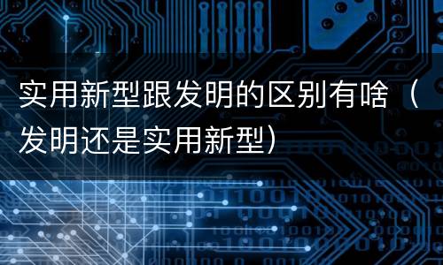 实用新型跟发明的区别有啥（发明还是实用新型）