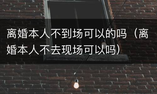 离婚本人不到场可以的吗（离婚本人不去现场可以吗）