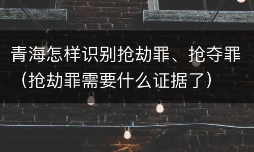 青海怎样识别抢劫罪、抢夺罪（抢劫罪需要什么证据了）