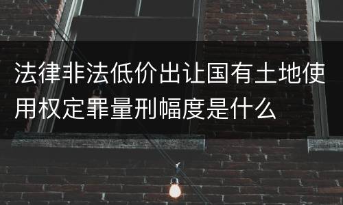 法律非法低价出让国有土地使用权定罪量刑幅度是什么