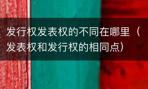发行权发表权的不同在哪里（发表权和发行权的相同点）