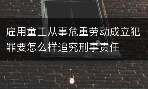 雇用童工从事危重劳动成立犯罪要怎么样追究刑事责任