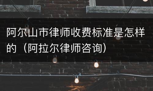 阿尔山市律师收费标准是怎样的（阿拉尔律师咨询）