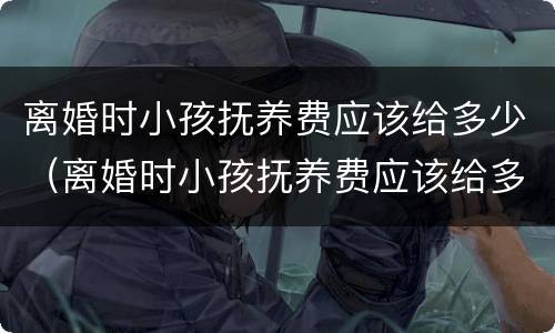 离婚时小孩抚养费应该给多少（离婚时小孩抚养费应该给多少钱）