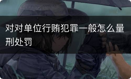 对对单位行贿犯罪一般怎么量刑处罚