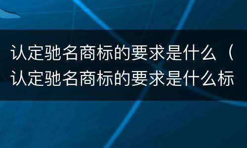认定驰名商标的要求是什么（认定驰名商标的要求是什么标准）