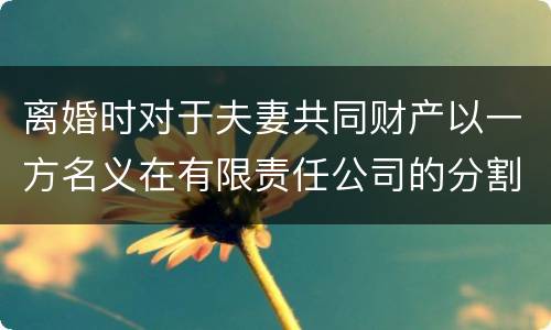 离婚时对于夫妻共同财产以一方名义在有限责任公司的分割如何处理