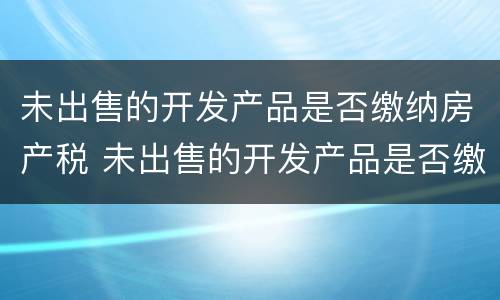 未出售的开发产品是否缴纳房产税 未出售的开发产品是否缴纳房产税和增值税