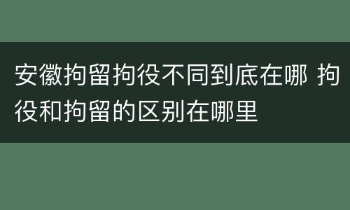 安徽拘留拘役不同到底在哪 拘役和拘留的区别在哪里