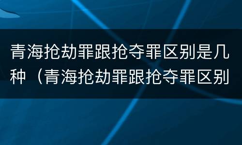 青海抢劫罪跟抢夺罪区别是几种（青海抢劫罪跟抢夺罪区别是几种情形）