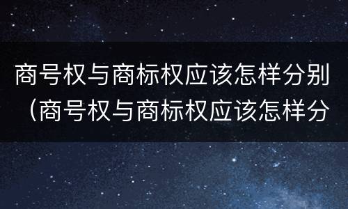 商号权与商标权应该怎样分别（商号权与商标权应该怎样分别使用）