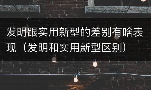 发明跟实用新型的差别有啥表现（发明和实用新型区别）