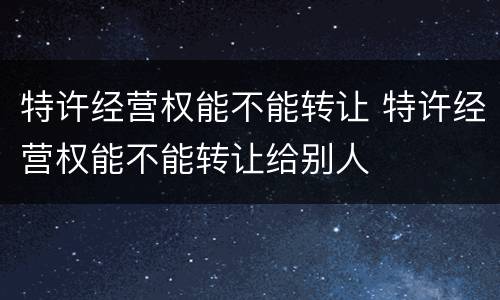 特许经营权能不能转让 特许经营权能不能转让给别人